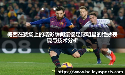 梅西在赛场上的精彩瞬间集锦足球明星的绝妙表现与技术分析